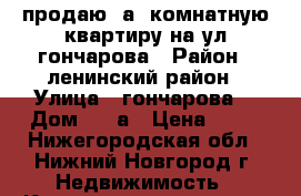 продаю 1а  комнатную квартиру на ул гончарова › Район ­ ленинский район › Улица ­ гончарова  › Дом ­ 22а › Цена ­ 31 - Нижегородская обл., Нижний Новгород г. Недвижимость » Квартиры продажа   . Нижегородская обл.